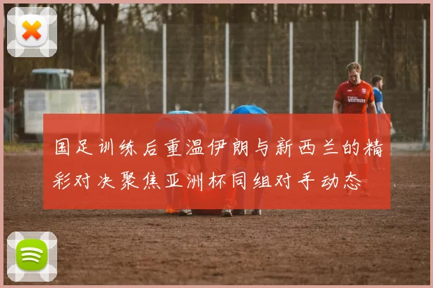 国足训练后重温伊朗与新西兰的精彩对决聚焦亚洲杯同组对手动态