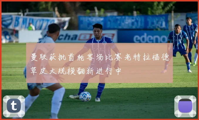 曼联获批首轮客场比赛老特拉福德草皮大规模翻新进行中