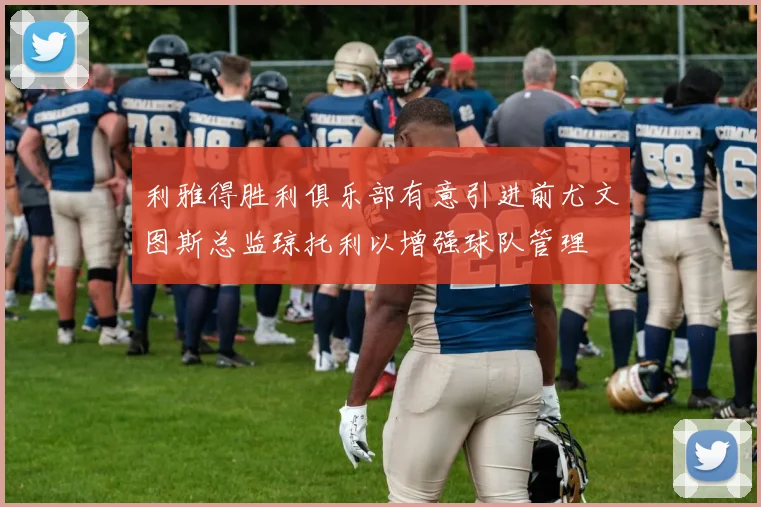 利雅得胜利俱乐部有意引进前尤文图斯总监琼托利以增强球队管理