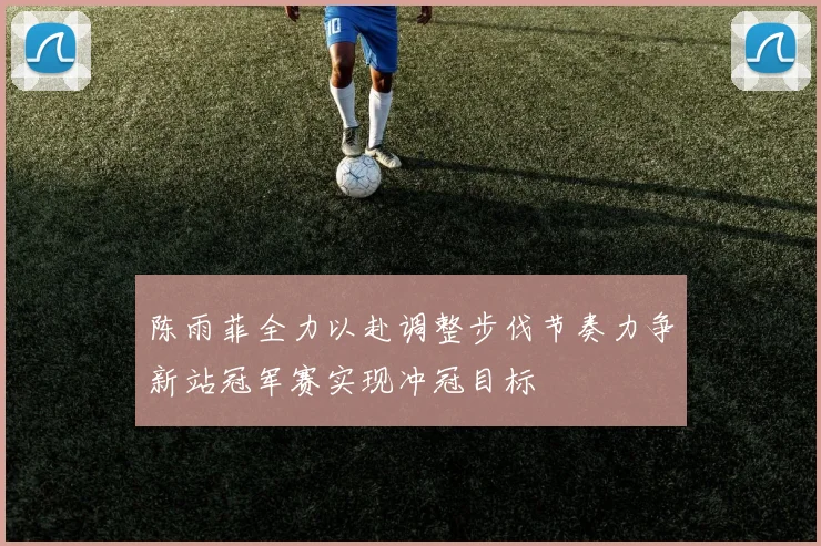 陈雨菲全力以赴调整步伐节奏力争新站冠军赛实现冲冠目标