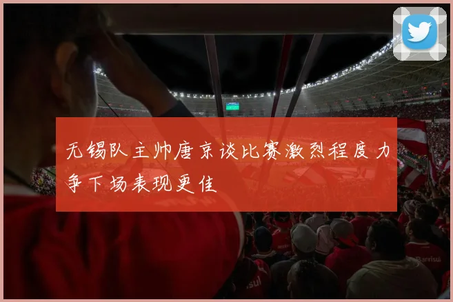 无锡队主帅唐京谈比赛激烈程度力争下场表现更佳