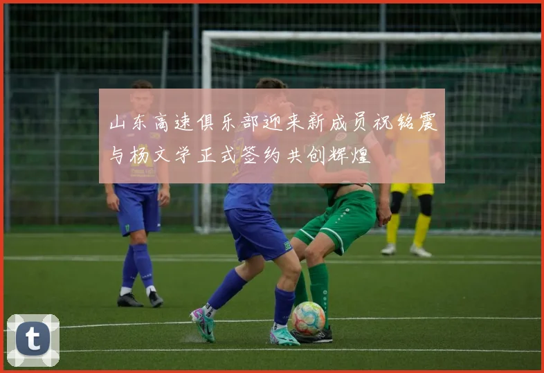山东高速俱乐部迎来新成员祝铭震与杨文学正式签约共创辉煌