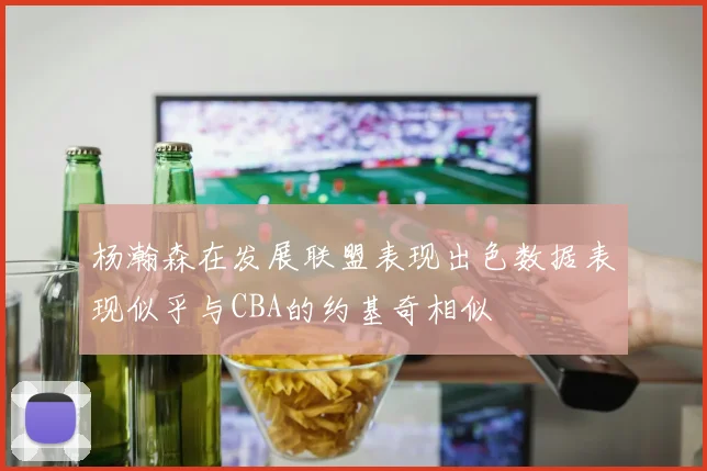 杨瀚森在发展联盟表现出色数据表现似乎与CBA的约基奇相似