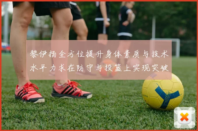 黎伊扬全方位提升身体素质与技术水平力求在防守与投篮上实现突破