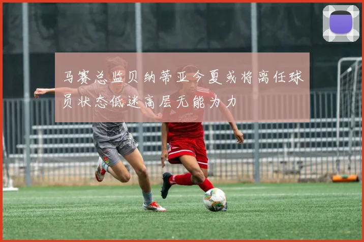 马赛总监贝纳蒂亚今夏或将离任球员状态低迷高层无能为力