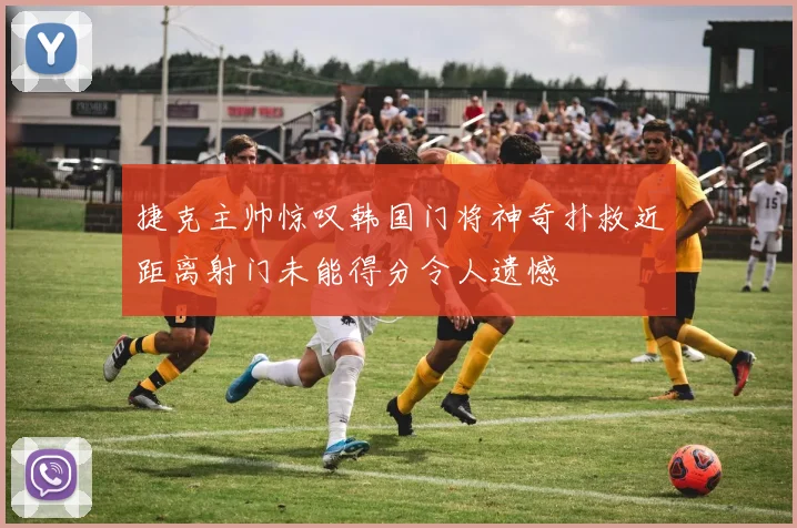 捷克主帅惊叹韩国门将神奇扑救近距离射门未能得分令人遗憾