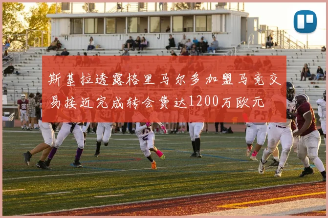 斯基拉透露格里马尔多加盟马竞交易接近完成转会费达1200万欧元