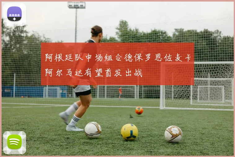 阿根廷队中场组合德保罗恩佐麦卡阿尔马达有望首发出战
