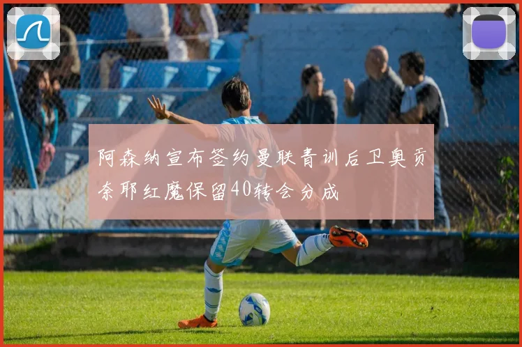 阿森纳宣布签约曼联青训后卫奥贡奈耶红魔保留40转会分成