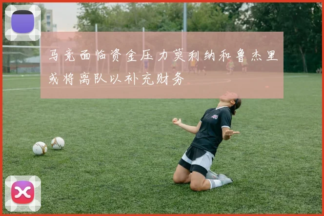 马竞面临资金压力莫利纳和鲁杰里或将离队以补充财务