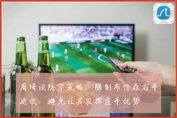 周琦谈防守策略：限制布伦森右手进攻，避免让其发挥左手优势