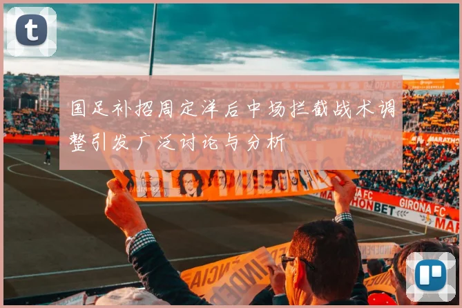 国足补招周定洋后中场拦截战术调整引发广泛讨论与分析