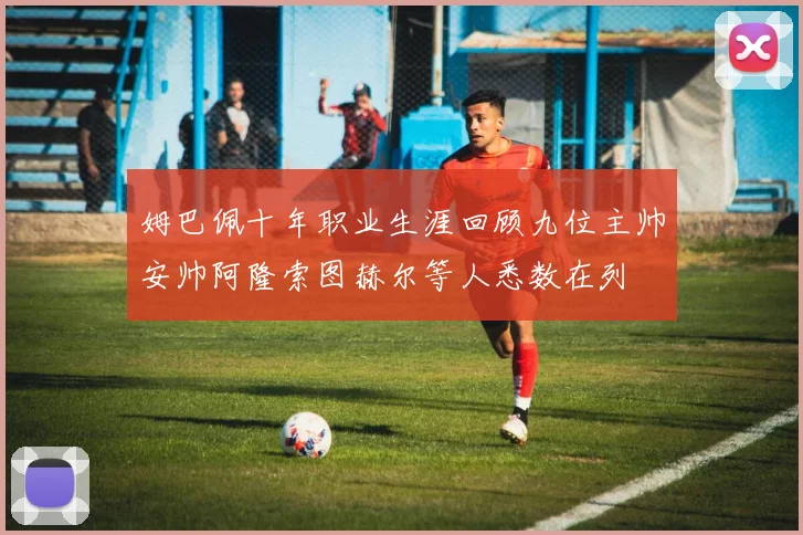 姆巴佩十年职业生涯回顾九位主帅安帅阿隆索图赫尔等人悉数在列