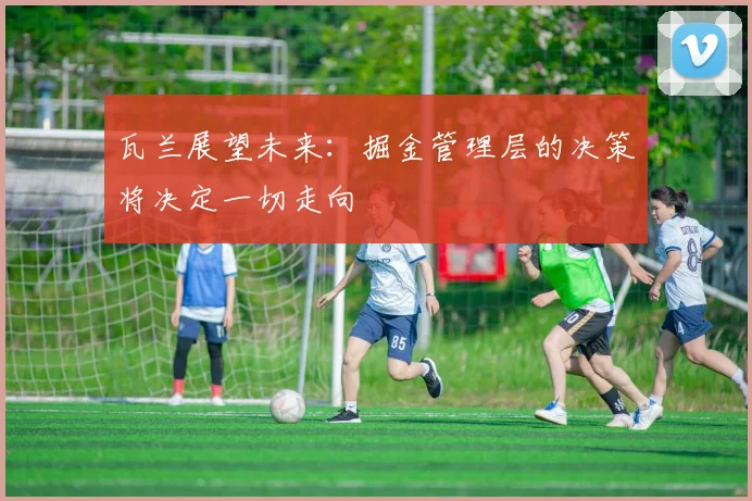瓦兰展望未来：掘金管理层的决策将决定一切走向