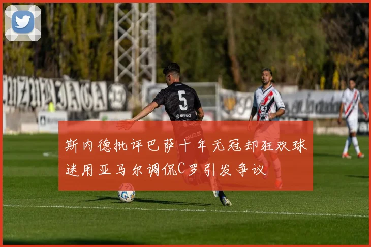 斯内德批评巴萨十年无冠却狂欢球迷用亚马尔调侃C罗引发争议