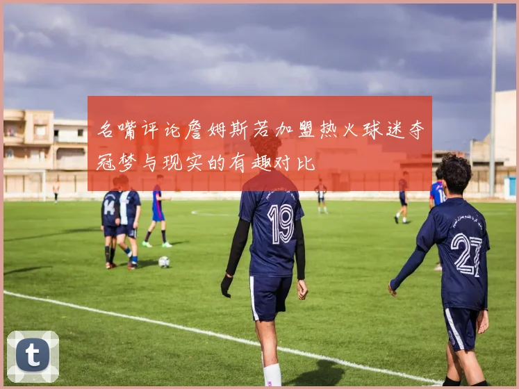 名嘴评论詹姆斯若加盟热火球迷夺冠梦与现实的有趣对比