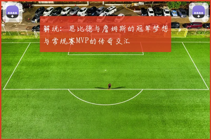 解说：恩比德与詹姆斯的冠军梦想与常规赛MVP的传奇交汇