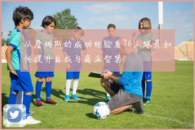 从詹姆斯的成功经验看76人球员如何提升自我与商业智慧