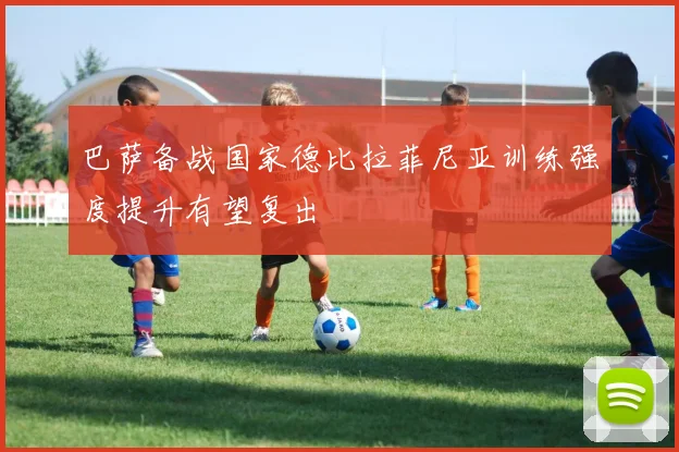 巴萨备战国家德比拉菲尼亚训练强度提升有望复出