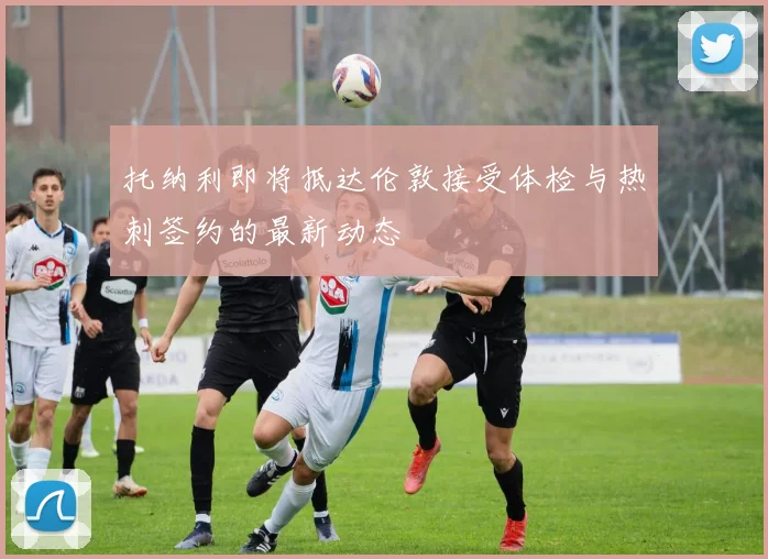 托纳利即将抵达伦敦接受体检与热刺签约的最新动态